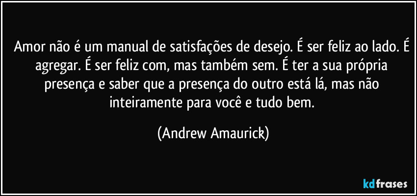 Amor não é um manual de satisfações de desejo. É ser feliz ao lado. É agregar. É ser feliz com, mas também sem. É ter a sua própria presença e saber que a presença do outro está lá, mas não inteiramente para você e tudo bem. (Andrew Amaurick)