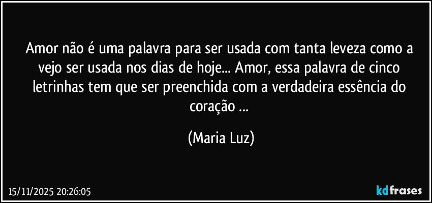 Amor não é uma palavra para ser usada com tanta leveza como a vejo ser usada nos dias de hoje... Amor, essa palavra de cinco letrinhas tem que ser preenchida com a verdadeira essência do coração ... (Maria Luz)