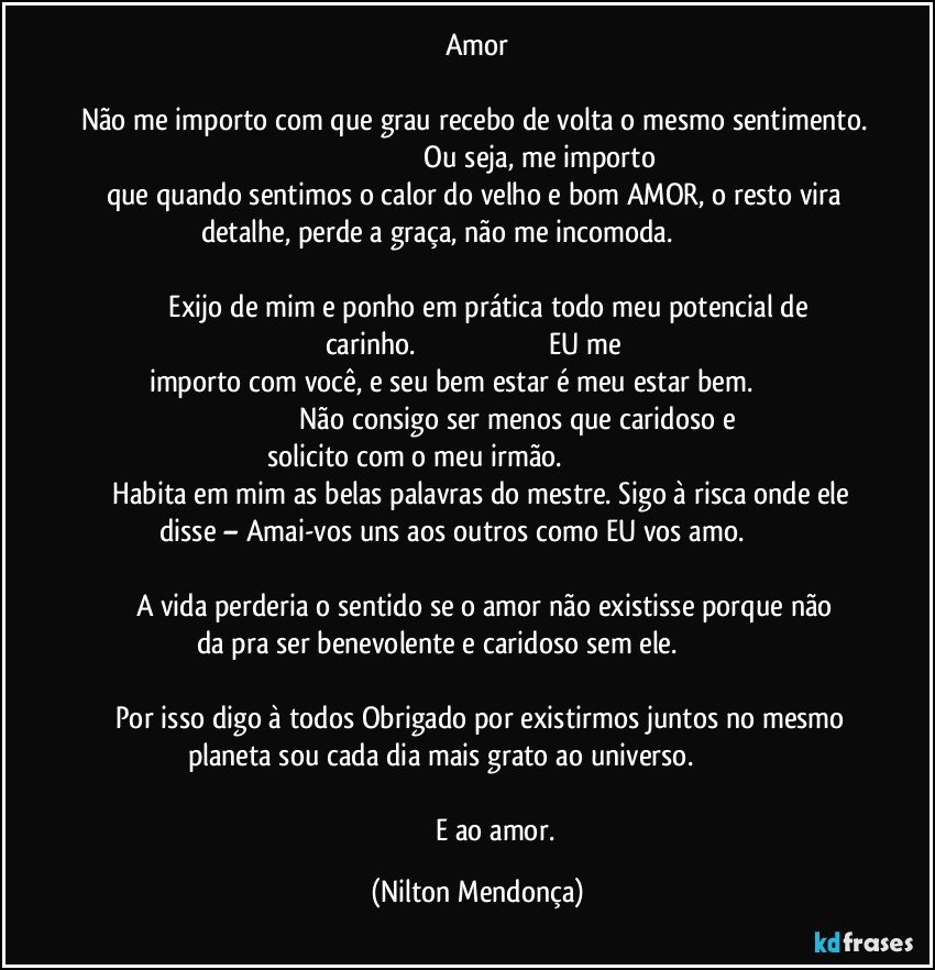 Amor

Não me importo com que grau recebo de volta o mesmo sentimento.                                                                      Ou  seja, me importo que quando sentimos o calor do velho e bom AMOR, o resto vira detalhe, perde a  graça, não me incomoda.                                                                                                                                                                 Exijo de mim e ponho em prática todo meu potencial de carinho.                                                                       EU me importo com você, e seu bem estar é meu estar bem.                                                                        Não consigo ser menos que caridoso e solicito com o meu irmão.                                                                        Habita em mim as belas palavras do mestre. Sigo à risca onde ele disse – Amai-vos  uns aos outros como EU vos amo.                                                                                                                                              A vida perderia o sentido se o amor não existisse porque não da pra ser benevolente e caridoso sem ele.                                                                                                                                                         Por isso digo à todos Obrigado por existirmos juntos no mesmo planeta sou cada dia mais grato ao universo.                                                                                                                                                                      E ao amor. (Nilton Mendonça)