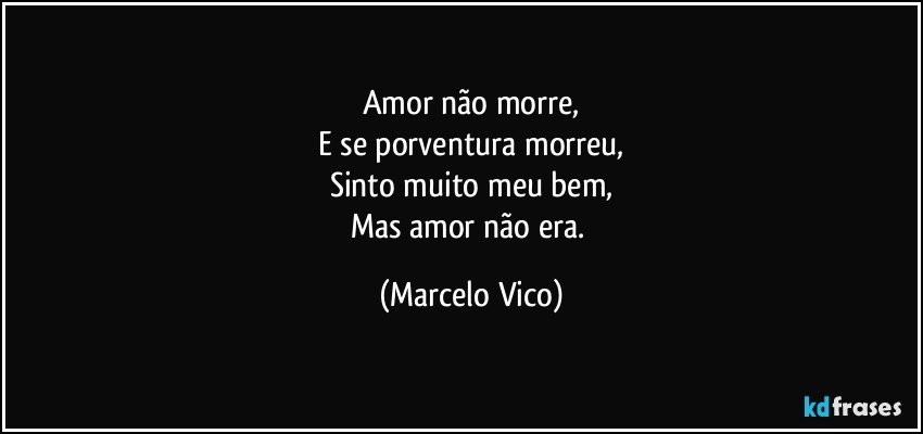 Amor não morre,
E se porventura morreu,
Sinto muito meu bem,
Mas amor não era. (Marcelo Vico)