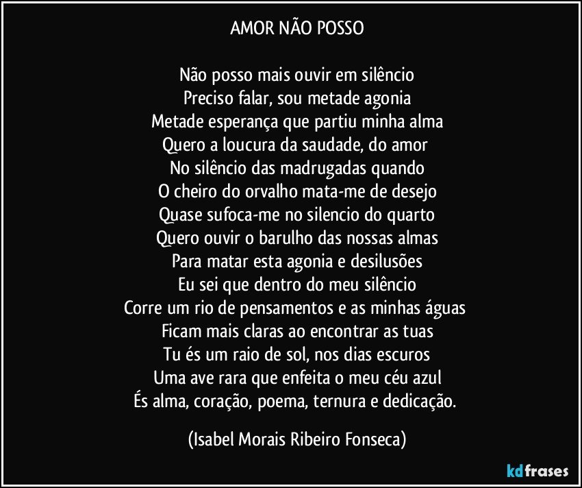 AMOR NÃO POSSO

Não posso mais ouvir em silêncio
Preciso falar, sou metade agonia
Metade esperança que partiu minha alma
Quero a loucura da saudade, do amor 
No silêncio das madrugadas quando
O cheiro do orvalho mata-me de desejo
Quase sufoca-me no silencio do quarto
Quero ouvir o barulho das nossas almas
Para matar esta agonia e desilusões
Eu sei que dentro do meu silêncio
Corre um rio de pensamentos e as minhas águas 
Ficam mais claras ao encontrar as tuas
Tu és um raio de sol, nos dias escuros
Uma ave rara que enfeita o meu céu azul
És alma, coração, poema, ternura e dedicação. (Isabel Morais Ribeiro Fonseca)