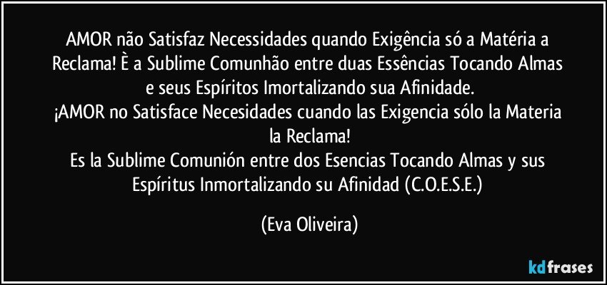 AMOR não Satisfaz Necessidades quando Exigência só a Matéria a Reclama! È a Sublime Comunhão entre duas Essências Tocando Almas e seus Espíritos Imortalizando sua Afinidade.
¡AMOR no Satisface Necesidades cuando las Exigencia sólo la Materia la Reclama!
Es la Sublime Comunión entre dos Esencias Tocando Almas y sus Espíritus Inmortalizando su Afinidad (C.O.E.S.E.) (Eva Oliveira)