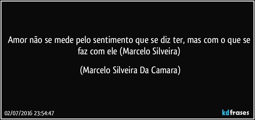 Amor não se mede pelo sentimento que se diz ter, mas com o que se faz com ele (Marcelo Silveira) (Marcelo Silveira Da Camara)