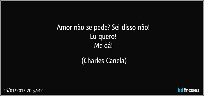 Amor não se pede? Sei disso não! 
Eu quero! 
Me dá! (Charles Canela)