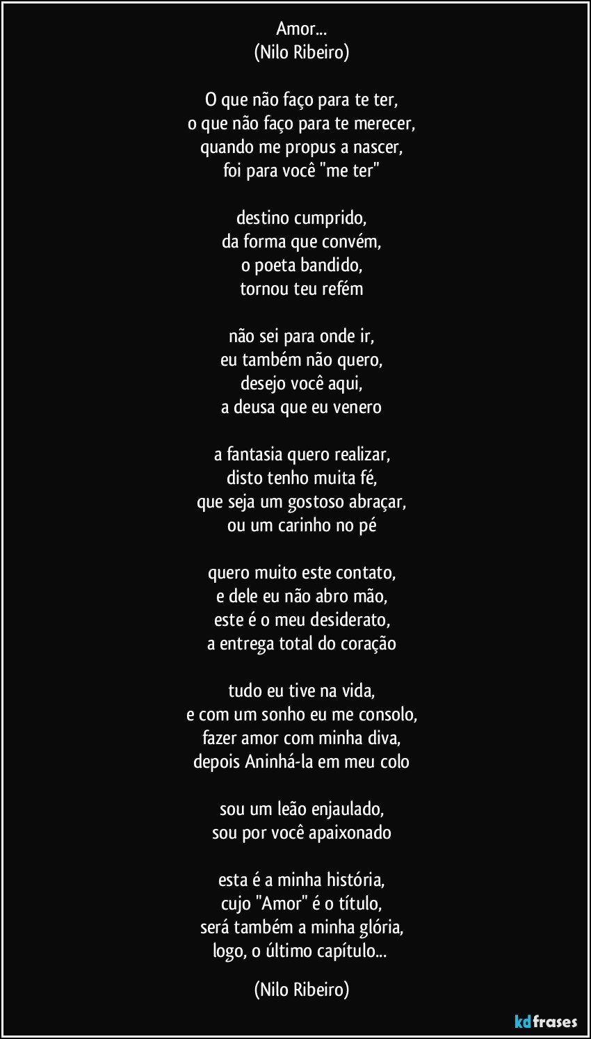 Amor...
(Nilo Ribeiro)

O que não faço para te ter,
o que não faço para te merecer,
quando me propus a nascer,
foi para você "me ter"

destino cumprido,
da forma que convém,
o poeta bandido,
tornou teu refém

não sei para onde ir,
eu também não quero,
desejo você aqui,
a deusa que eu venero

a fantasia quero realizar,
disto tenho muita fé,
que seja um gostoso abraçar,
ou um carinho no pé

quero muito este contato,
e dele eu não abro mão,
este é o meu desiderato,
a entrega total do coração

tudo eu tive na vida,
e com um sonho eu me consolo,
fazer amor com minha diva,
depois Aninhá-la em meu colo

sou um leão enjaulado,
sou por você apaixonado

esta é a minha história,
cujo "Amor" é o título,
será também a minha glória,
logo, o último capítulo... (Nilo Ribeiro)