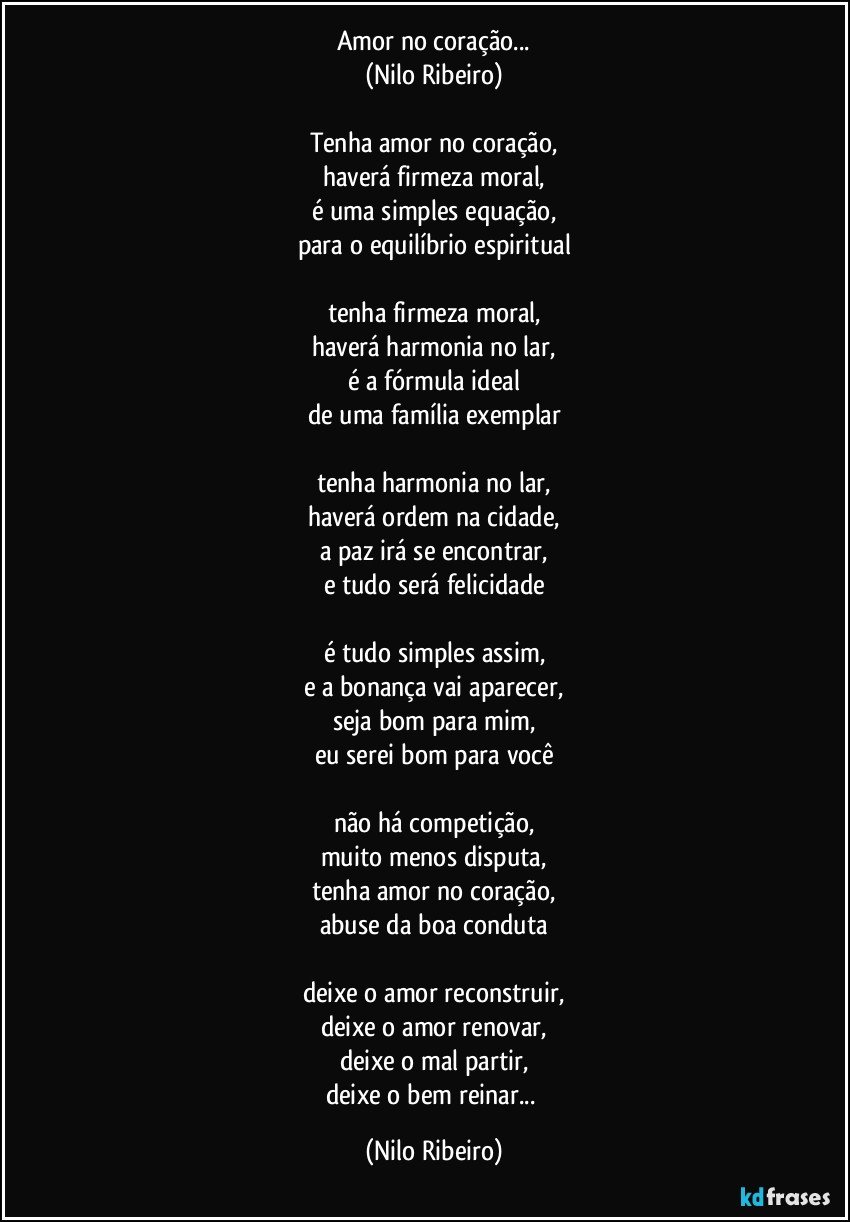 Amor no coração...
(Nilo Ribeiro)

Tenha amor no coração,
haverá firmeza moral,
é uma simples equação,
para o equilíbrio espiritual

tenha firmeza moral,
haverá harmonia no lar,
é a fórmula ideal
de uma família exemplar

tenha harmonia no lar,
haverá ordem na cidade,
a paz irá se encontrar,
e tudo será felicidade

é tudo simples assim,
e a bonança vai aparecer,
seja bom para mim,
eu serei bom para você

não há competição,
muito menos disputa,
tenha amor no coração,
abuse da boa conduta

deixe o amor reconstruir,
deixe o amor renovar,
deixe o mal partir,
deixe o bem reinar... (Nilo Ribeiro)