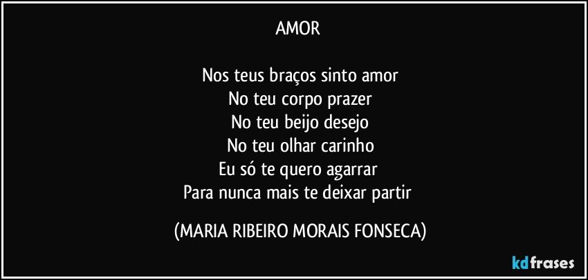 AMOR 

Nos teus braços sinto amor
No teu corpo prazer
No teu beijo desejo
No teu olhar carinho
Eu só te quero agarrar 
Para nunca mais te deixar partir (MARIA RIBEIRO MORAIS FONSECA)