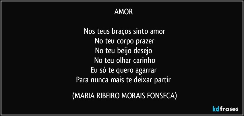 AMOR 

Nos teus braços sinto amor
No teu corpo prazer
No teu beijo desejo 
No teu olhar carinho
Eu só te quero agarrar 
Para nunca mais te deixar partir (MARIA RIBEIRO MORAIS FONSECA)