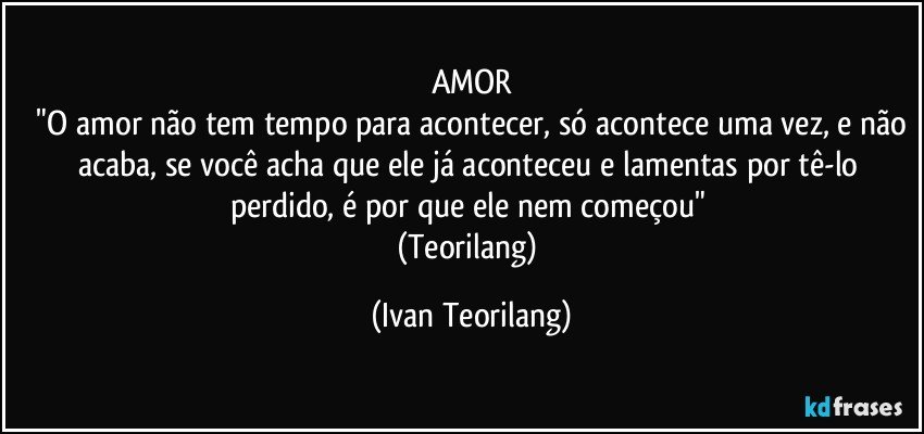 AMOR
 "O amor não tem tempo para acontecer, só acontece uma vez, e não acaba, se você acha que ele já aconteceu e lamentas por tê-lo perdido, é por que ele nem começou" 
(Teorilang) (Ivan Teorilang)