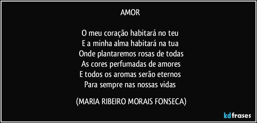 AMOR 

O meu coração habitará no teu 
E a minha alma habitará na tua 
Onde plantaremos rosas de todas
As cores perfumadas de amores
E todos os aromas serão eternos 
Para sempre nas nossas vidas (MARIA RIBEIRO MORAIS FONSECA)