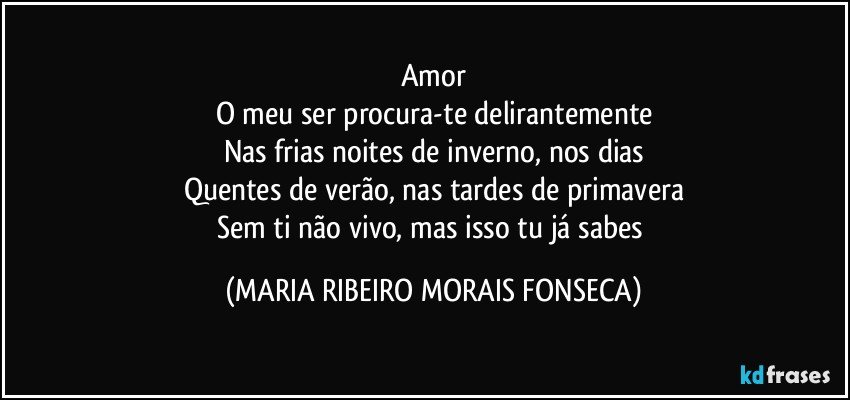 Amor
O meu ser procura-te delirantemente
Nas frias noites de inverno, nos dias
Quentes de verão, nas tardes de primavera
Sem ti não vivo, mas isso tu já sabes (MARIA RIBEIRO MORAIS FONSECA)