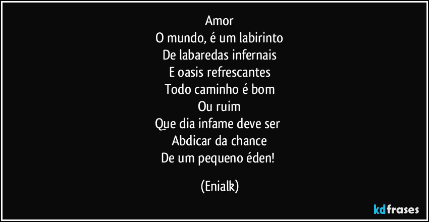 Amor
O mundo, é um labirinto
De labaredas infernais
E oasis refrescantes
Todo caminho é bom
Ou ruim
Que dia infame deve ser 
Abdicar da chance
De um pequeno éden! (Enialk)