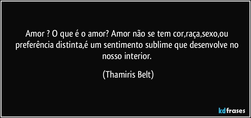 Amor ? O que é o amor? Amor não se tem cor,raça,sexo,ou preferência distinta,é um sentimento sublime que desenvolve no nosso interior. (Thamiris Belt)