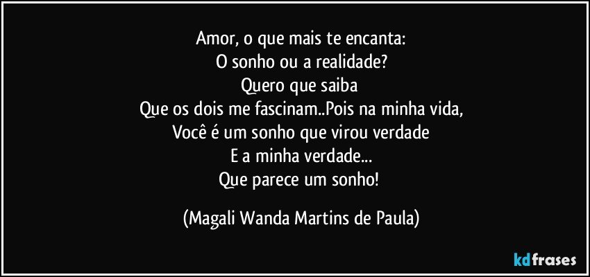 Amor, o que mais te encanta:
O sonho ou a realidade?
Quero que saiba 
Que os dois me fascinam..Pois na minha vida,
Você é um sonho que virou verdade
E a minha verdade...
Que parece um sonho! (Magali Wanda Martins de Paula)