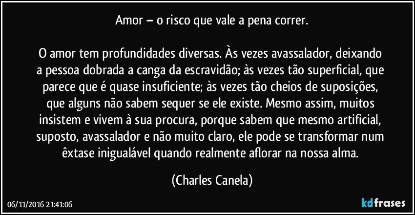 Amor – o risco que vale a pena correr.

O amor tem profundidades diversas. Às vezes avassalador, deixando a pessoa dobrada a canga da escravidão; às vezes tão superficial, que parece que é quase insuficiente; às vezes tão cheios de suposições, que alguns não sabem sequer se ele existe. Mesmo assim, muitos insistem e vivem à sua procura, porque sabem que mesmo artificial, suposto, avassalador e não muito claro, ele pode se transformar num êxtase inigualável quando realmente aflorar na nossa alma. (Charles Canela)