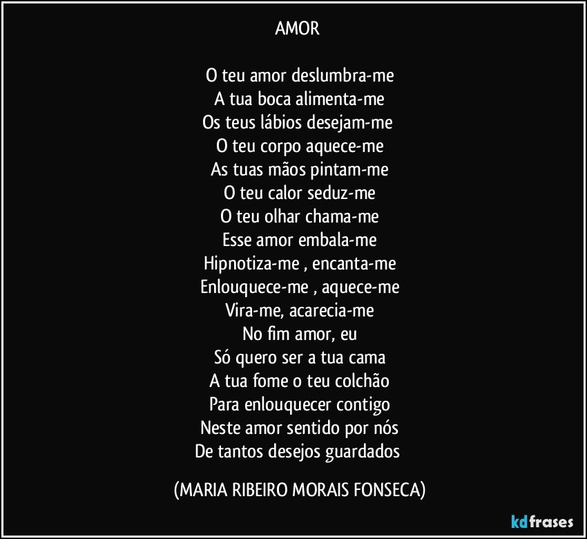 AMOR 

O teu amor deslumbra-me
A tua boca alimenta-me
Os teus lábios desejam-me 
O teu corpo aquece-me
As tuas mãos pintam-me
O teu calor seduz-me
O teu olhar chama-me
Esse amor embala-me
Hipnotiza-me , encanta-me
Enlouquece-me , aquece-me
Vira-me, acarecia-me
No fim amor, eu
Só quero ser a tua cama
A tua fome o teu colchão
Para enlouquecer contigo
Neste amor sentido por nós
De tantos desejos guardados (MARIA RIBEIRO MORAIS FONSECA)