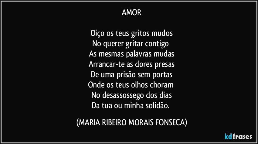 AMOR

Oiço os teus gritos mudos
No querer gritar contigo 
As mesmas palavras mudas
Arrancar-te as dores presas
De uma prisão sem portas
Onde os teus olhos choram 
No desassossego dos dias
Da tua ou minha solidão. (MARIA RIBEIRO MORAIS FONSECA)