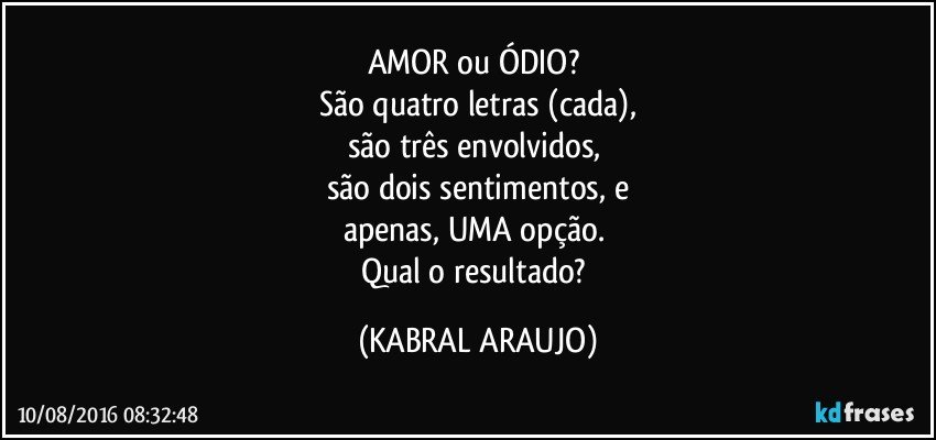 AMOR ou ÓDIO? 
São quatro letras (cada),
são três envolvidos, 
são dois sentimentos, e
apenas, UMA opção. 
Qual o resultado? (KABRAL ARAUJO)
