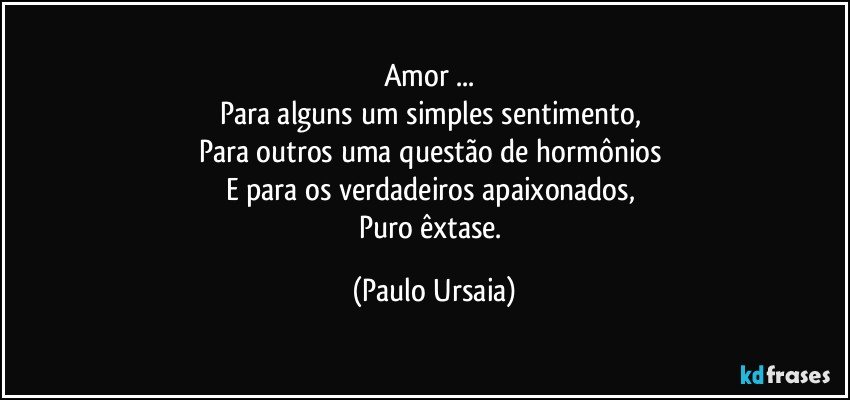 Amor ... 
Para alguns um simples sentimento, 
Para outros uma questão de hormônios 
E para os verdadeiros apaixonados, 
Puro êxtase. (Paulo Ursaia)