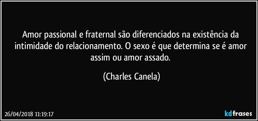 Amor passional e fraternal são diferenciados na existência da intimidade do relacionamento. O sexo é que determina se é amor assim ou amor assado. (Charles Canela)