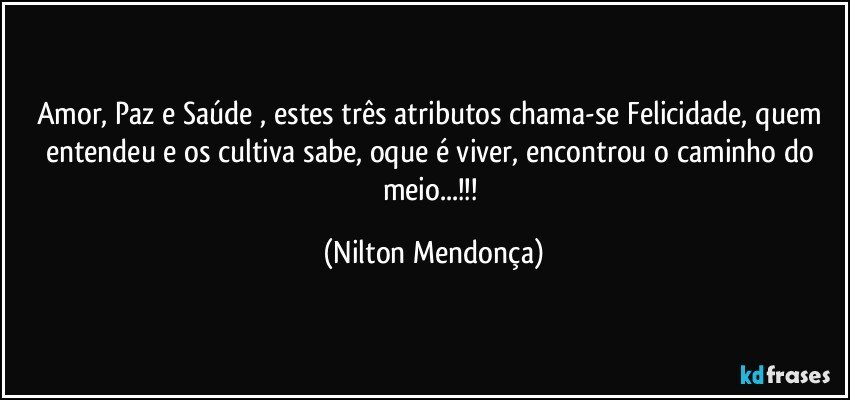 Amor,  Paz e Saúde , estes três atributos chama-se Felicidade, quem entendeu e os cultiva sabe, oque é viver, encontrou o caminho do meio...!!! (Nilton Mendonça)