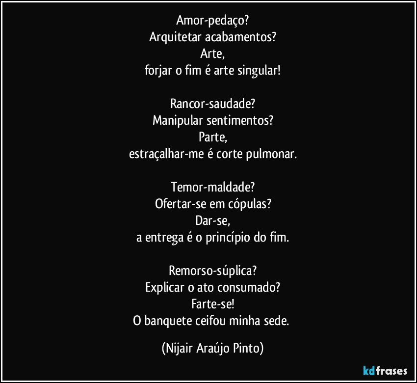 Amor-pedaço?
Arquitetar acabamentos?
Arte,
forjar o fim é arte singular!

Rancor-saudade?
Manipular sentimentos?
Parte,
estraçalhar-me é corte pulmonar.

Temor-maldade?
Ofertar-se em cópulas?
Dar-se,
a entrega é o princípio do fim.

Remorso-súplica?
Explicar o ato consumado?
Farte-se!
O banquete ceifou minha sede. (Nijair Araújo Pinto)