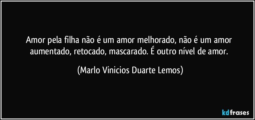 Amor pela filha não é um amor melhorado, não é um amor aumentado,  retocado, mascarado. É outro nível de amor. (Marlo Vinicios Duarte Lemos)