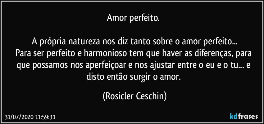 Amor perfeito. 

A própria natureza nos diz tanto sobre o amor perfeito...
Para ser perfeito e harmonioso tem que haver as diferenças, para que possamos nos aperfeiçoar e nos ajustar entre o eu e o tu... e disto então surgir o amor. (Rosicler Ceschin)