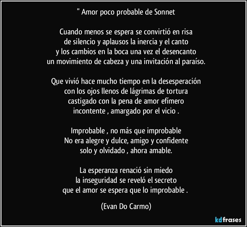 " Amor poco probable de Sonnet

Cuando menos se espera se convirtió en risa
de silencio y aplausos la inercia y el canto
y los cambios en la boca una vez el desencanto
un movimiento de cabeza y una invitación al paraíso.

Que vivió hace mucho tiempo en la desesperación
con los ojos llenos de lágrimas de tortura
castigado con la pena de amor efímero
incontente , amargado por el vicio .

Improbable , no más que improbable
No era alegre y dulce, amigo y confidente
solo y olvidado , ahora amable.

La esperanza renació sin miedo
la inseguridad se reveló el secreto
que el amor se espera que lo improbable . (Evan Do Carmo)