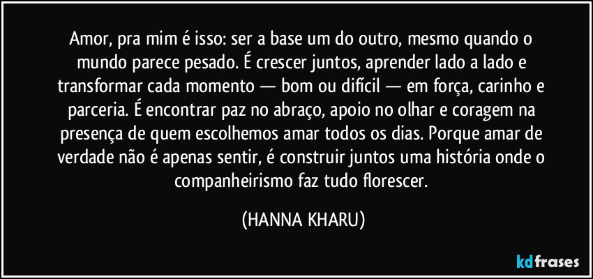 Amor, pra mim é isso: ser a base um do outro, mesmo quando o mundo parece pesado. É crescer juntos, aprender lado a lado e transformar cada momento — bom ou difícil — em força, carinho e parceria. É encontrar paz no abraço, apoio no olhar e coragem na presença de quem escolhemos amar todos os dias. Porque amar de verdade não é apenas sentir, é construir juntos uma história onde o companheirismo faz tudo florescer. (HANNA KHARU)