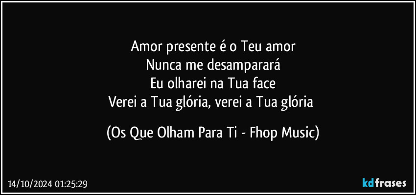 Amor presente é o Teu amor
Nunca me desamparará
Eu olharei na Tua face
Verei a Tua glória, verei a Tua glória (Os Que Olham Para Ti - Fhop Music)