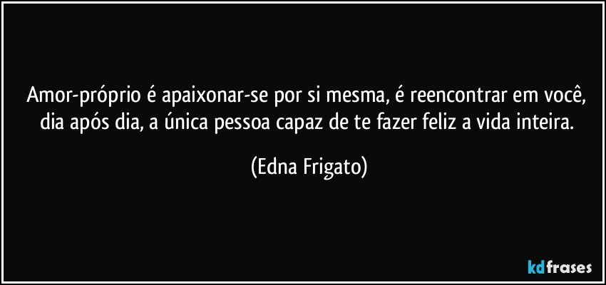 Amor-próprio é apaixonar-se por si mesma, é reencontrar em você, dia após dia, a única pessoa capaz de te fazer feliz a vida inteira. (Edna Frigato)