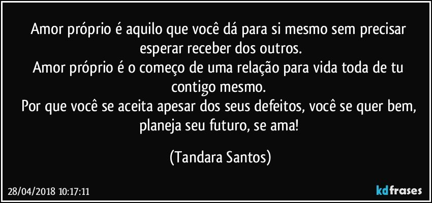 Amor próprio é aquilo que você dá para si mesmo sem precisar esperar receber dos outros.
Amor próprio é o começo de uma relação para vida toda de tu contigo mesmo. 
Por que você se aceita apesar dos seus defeitos, você se quer bem, planeja seu futuro, se ama! (Tandara Santos)