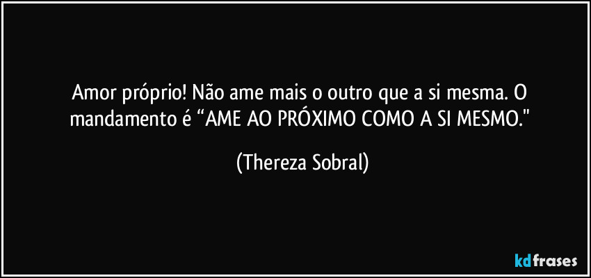 Amor próprio! Não ame mais o outro que a si mesma. O mandamento é “AME AO PRÓXIMO COMO A SI MESMO." (Thereza Sobral)