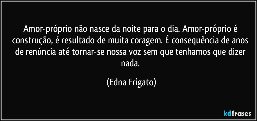 Amor-próprio não nasce da noite para o dia. Amor-próprio é construção, é resultado de muita coragem. É consequência de anos de renúncia até tornar-se nossa voz sem que tenhamos que dizer nada. (Edna Frigato)