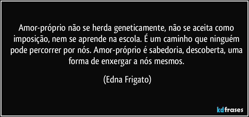 Amor-próprio não se herda geneticamente, não se aceita como imposição, nem se aprende na escola. É um caminho que ninguém pode percorrer por nós. Amor-próprio é sabedoria, descoberta, uma forma de enxergar a nós mesmos. (Edna Frigato)