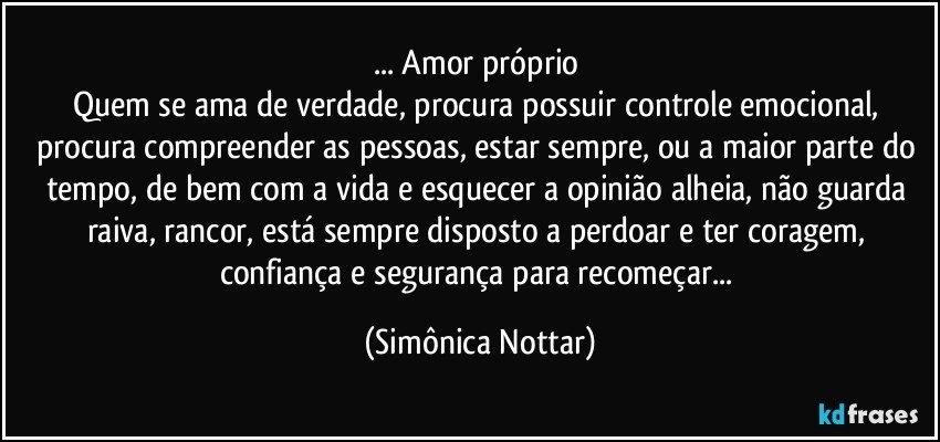 ... Amor próprio 
Quem se ama de verdade, procura possuir controle emocional, procura compreender as pessoas, estar sempre, ou a maior parte do tempo, de bem com a vida e esquecer a opinião alheia, não guarda raiva, rancor, está sempre disposto a perdoar e ter coragem, confiança e segurança para recomeçar... (Simônica Nottar)