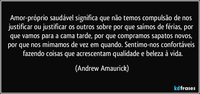 Amor-próprio saudável significa que não temos compulsão de nos justificar ou justificar os outros sobre por que saímos de férias, por que vamos para a cama tarde, por que compramos sapatos novos, por que nos mimamos de vez em quando. Sentimo-nos confortáveis ​​fazendo coisas que acrescentam qualidade e beleza à vida. (Andrew Amaurick)