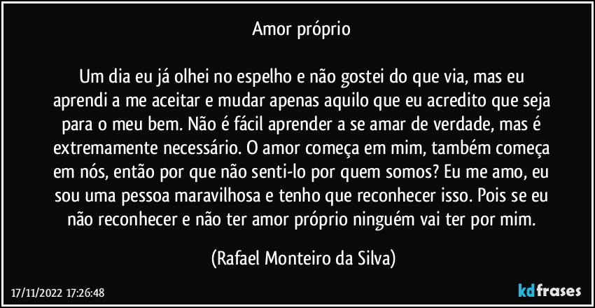 Amor próprio 

Um dia eu já olhei no espelho e não gostei do que via, mas eu aprendi a me aceitar e mudar apenas aquilo que eu acredito que seja para o meu bem. Não é fácil aprender a se amar de verdade, mas é extremamente necessário. O amor começa em mim, também começa em nós, então por que não senti-lo por quem somos? Eu me amo, eu sou uma pessoa maravilhosa e tenho que reconhecer isso. Pois se eu não reconhecer e não ter amor próprio ninguém vai ter por mim. (Rafael Monteiro da Silva)