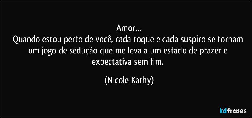 Amor…
Quando estou perto de você, cada toque e cada suspiro se tornam um jogo de sedução que me leva a um estado de prazer e expectativa sem fim. (Nicole Kathy)