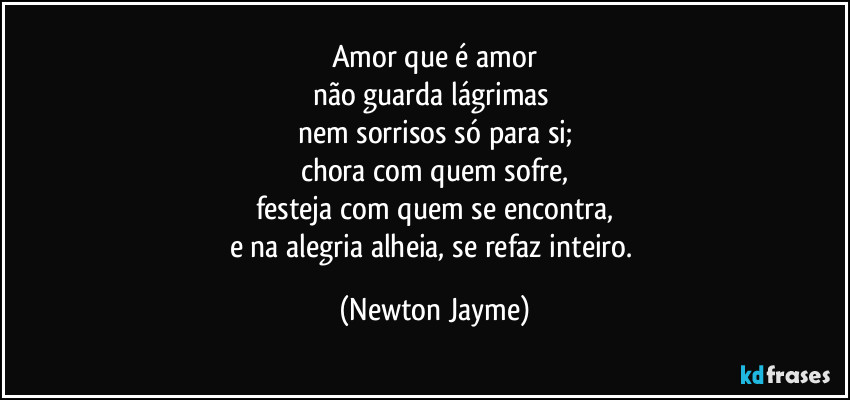 Amor que é amor
não guarda lágrimas 
nem sorrisos só para si;
chora com quem sofre,
festeja com quem se encontra,
e na alegria alheia, se refaz inteiro. (Newton Jayme)