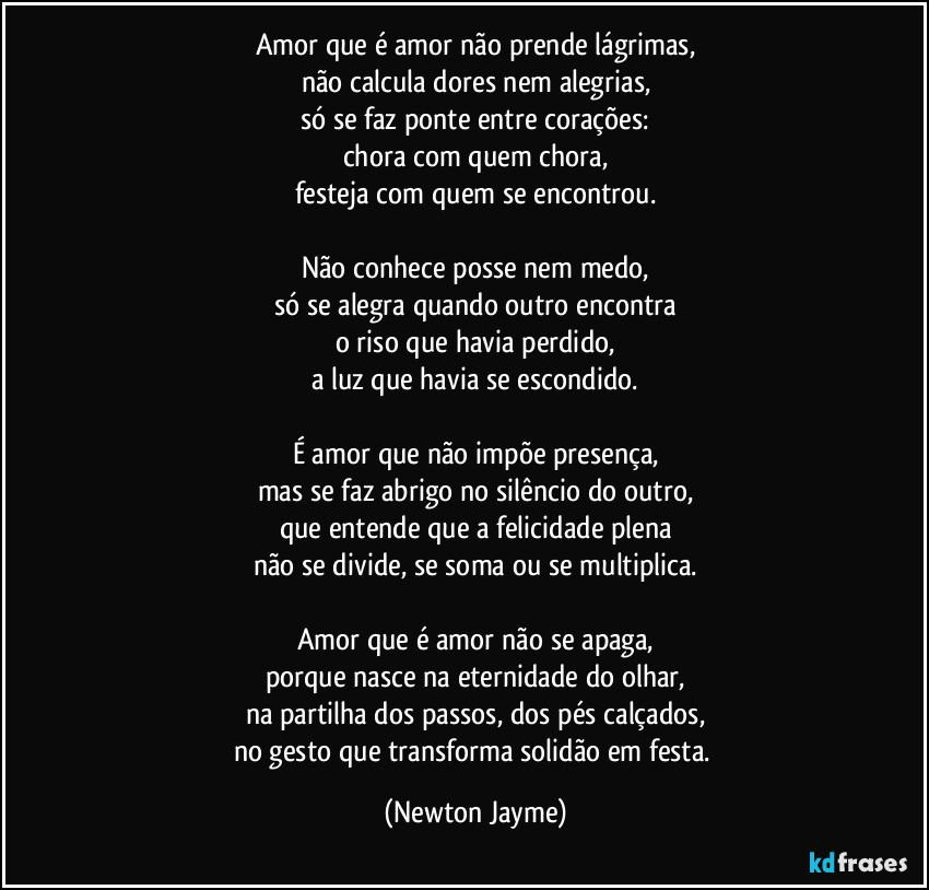Amor que é amor não prende lágrimas,
não calcula dores nem alegrias,
só se faz ponte entre corações:
chora com quem chora,
festeja com quem se encontrou.

Não conhece posse nem medo,
só se alegra quando outro encontra
o riso que havia perdido,
a luz que havia se escondido.

É amor que não impõe presença,
mas se faz abrigo no silêncio do outro,
que entende que a felicidade plena
não se divide, se soma ou se multiplica.

Amor que é amor não se apaga,
porque nasce na eternidade do olhar,
na partilha dos passos, dos pés calçados,
no gesto que transforma solidão em festa. (Newton Jayme)