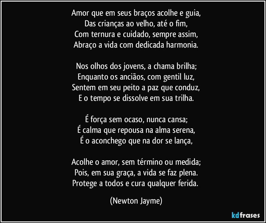 Amor que em seus braços acolhe e guia,
Das crianças ao velho, até o fim,
Com ternura e cuidado, sempre assim,
Abraço a vida com dedicada harmonia.

Nos olhos dos jovens, a chama brilha;
Enquanto os anciãos, com gentil luz,
Sentem em seu peito a paz que conduz,
E o tempo se dissolve em sua trilha.

É força sem ocaso, nunca cansa;
É calma que repousa na alma serena,
É o aconchego que na dor se lança,

Acolhe o amor, sem término ou medida;
Pois, em sua graça, a vida se faz plena.
Protege a todos e cura qualquer ferida. (Newton Jayme)