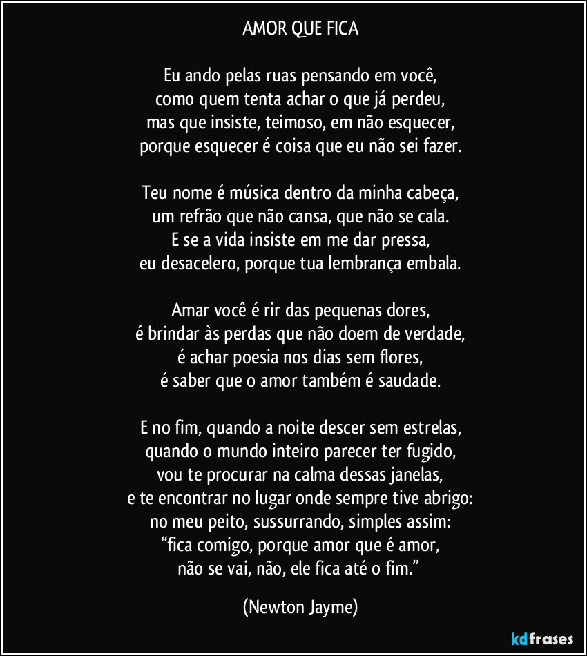 AMOR QUE FICA

Eu ando pelas ruas pensando em você,
como quem tenta achar o que já perdeu,
mas que insiste, teimoso, em não esquecer,
porque esquecer é coisa que eu não sei fazer.

Teu nome é música dentro da minha cabeça,
um refrão que não cansa, que não se cala.
E se a vida insiste em me dar pressa,
eu desacelero, porque tua lembrança embala.

Amar você é rir das pequenas dores,
é brindar às perdas que não doem de verdade,
é achar poesia nos dias sem flores,
é saber que o amor também é saudade.

E no fim, quando a noite descer sem estrelas,
quando o mundo inteiro parecer ter fugido,
vou te procurar na calma dessas janelas,
e te encontrar no lugar onde sempre tive abrigo:
no meu peito, sussurrando, simples assim:
“fica comigo, porque amor que é amor,
não se vai, não, ele fica até o fim.” (Newton Jayme)