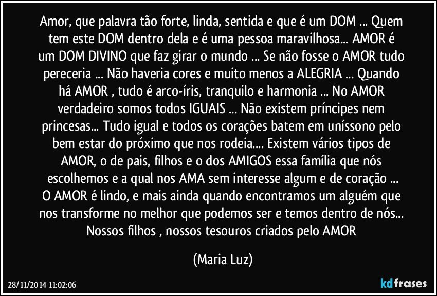 Amor, que palavra tão forte, linda, sentida e que é um DOM ... Quem tem este DOM dentro dela/e é uma pessoa maravilhosa... AMOR é um DOM DIVINO que faz girar o mundo ... Se não fosse o AMOR tudo pereceria ... Não haveria cores e muito menos a ALEGRIA ... Quando há AMOR , tudo é arco-íris, tranquilo e harmonia ... No AMOR verdadeiro somos todos IGUAIS ... Não existem príncipes nem princesas... Tudo igual e todos os corações batem em uníssono pelo bem estar do próximo que nos rodeia... Existem vários tipos de AMOR, o de pais, filhos e o dos AMIGOS essa família que nós escolhemos e a qual nos AMA sem interesse algum e de coração ...
O AMOR  é lindo, e mais ainda quando encontramos um alguém que nos transforme no melhor que podemos ser e temos dentro de nós... Nossos filhos , nossos tesouros criados pelo AMOR (Maria Luz)