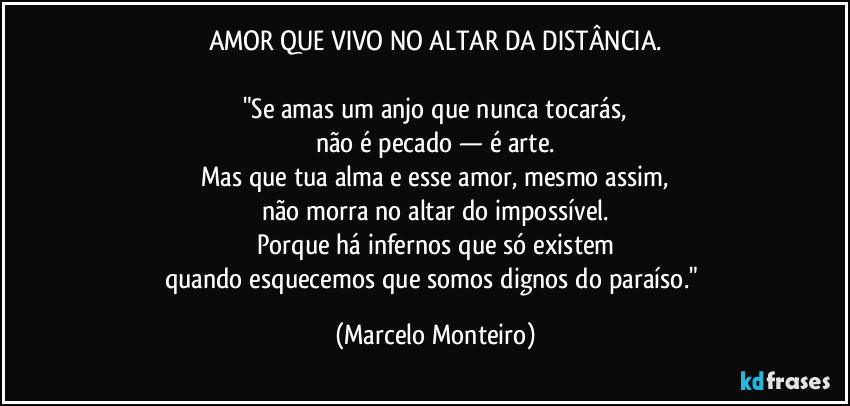 AMOR QUE VIVO NO ALTAR DA DISTÂNCIA.

"Se amas um anjo que nunca tocarás,
não é pecado — é arte.
Mas que tua alma e esse amor, mesmo assim,
não morra no altar do impossível.
Porque há infernos que só existem
quando esquecemos que somos dignos do paraíso." (Marcelo Monteiro)