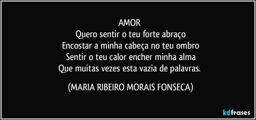 AMOR 
Quero sentir o teu forte abraço
Encostar a minha cabeça no teu ombro
Sentir o teu calor encher minha alma
Que muitas vezes esta vazia de palavras. (MARIA RIBEIRO MORAIS FONSECA)