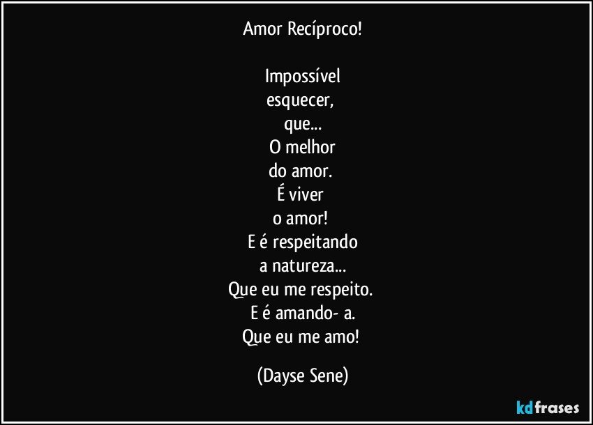 Amor Recíproco!

Impossível
esquecer, 
que...
O melhor
do amor. 
É viver 
o amor! 
E é respeitando
a natureza...
Que eu me respeito. 
E é amando- a.
Que eu me amo! (Dayse Sene)