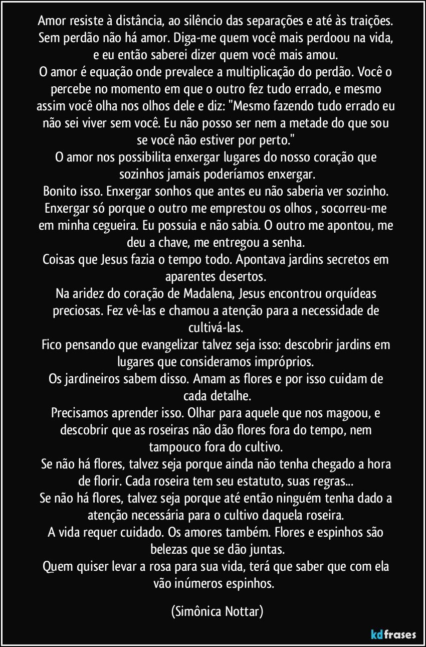 amor resiste à distância, ao silêncio das separações e até às traições. Sem perdão não há amor. Diga-me quem você mais perdoou na vida, e eu então saberei dizer quem você mais amou. 
O amor é equação onde prevalece a multiplicação do perdão. Você o percebe no momento em que o outro fez tudo errado, e mesmo assim você olha nos olhos dele e diz: "Mesmo fazendo tudo errado eu não sei viver sem você. Eu não posso ser nem a metade do que sou se você não estiver por perto." 
O amor nos possibilita enxergar lugares do nosso coração que sozinhos jamais poderíamos enxergar.
Bonito isso. Enxergar sonhos que antes eu não saberia ver sozinho. Enxergar só porque o outro me emprestou os olhos , socorreu-me em minha cegueira. Eu possuia e não sabia. O outro me apontou, me deu a chave, me entregou a senha. 
Coisas que Jesus fazia o tempo todo. Apontava jardins secretos em aparentes desertos. 
Na aridez do coração de Madalena, Jesus encontrou orquídeas preciosas. Fez vê-las e chamou a atenção para a necessidade de cultivá-las. 
Fico pensando que evangelizar talvez seja isso: descobrir jardins em lugares que consideramos impróprios. 
Os jardineiros sabem disso. Amam as flores e por isso cuidam de cada detalhe.
Precisamos aprender isso. Olhar para aquele que nos magoou, e descobrir que as roseiras não dão flores fora do tempo, nem tampouco fora do cultivo. 
Se não há flores, talvez seja porque ainda não tenha chegado a hora de florir. Cada roseira tem seu estatuto, suas regras... 
Se não há flores, talvez seja porque até então ninguém tenha dado a atenção necessária para o cultivo daquela roseira. 
A vida requer cuidado. Os amores também. Flores e espinhos são belezas que se dão juntas.
Quem quiser levar a rosa para sua vida, terá que saber que com ela vão inúmeros espinhos.  (Simônica Nottar)