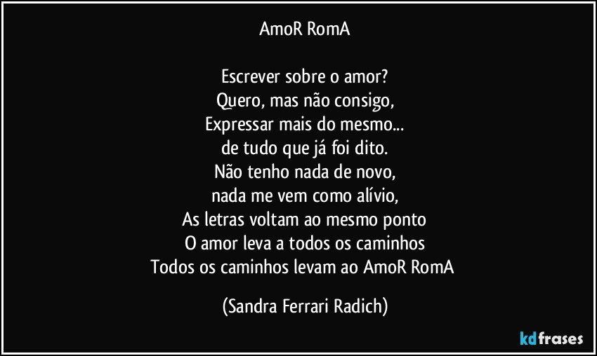 AmoR RomA

Escrever sobre o amor?
Quero, mas não consigo,
Expressar mais do mesmo...
de tudo que já foi dito.
Não tenho nada de novo,
nada me vem como alívio,
As letras voltam ao mesmo ponto
O amor leva a todos os caminhos
Todos os caminhos levam ao AmoR RomA (Sandra Ferrari Radich)